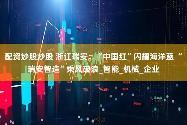 配资炒股炒股 浙江瑞安：“中国红”闪耀海洋蓝 “瑞安智造”乘风破浪_智能_机械_企业