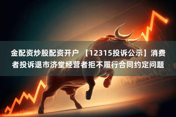 金配资炒股配资开户 【12315投诉公示】消费者投诉退市济堂经营者拒不履行合同约定问题