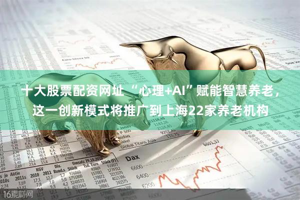 十大股票配资网址 “心理+AI”赋能智慧养老，这一创新模式将推广到上海22家养老机构