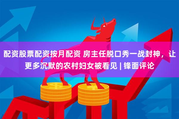 配资股票配资按月配资 房主任脱口秀一战封神，让更多沉默的农村妇女被看见 | 锋面评论