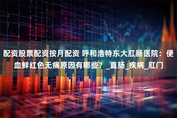 配资股票配资按月配资 呼和浩特东大肛肠医院：便血鲜红色无痛原因有哪些？_直肠_疾病_肛门