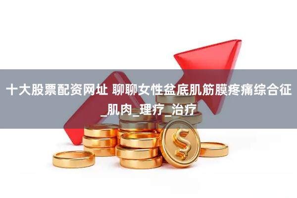十大股票配资网址 聊聊女性盆底肌筋膜疼痛综合征_肌肉_理疗_治疗