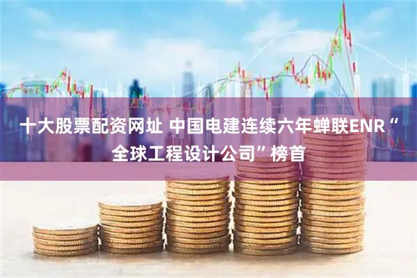 十大股票配资网址 中国电建连续六年蝉联ENR“全球工程设计公司”榜首