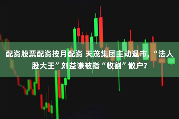 配资股票配资按月配资 天茂集团主动退市, “法人股大王”刘益谦被指“收割”散户?