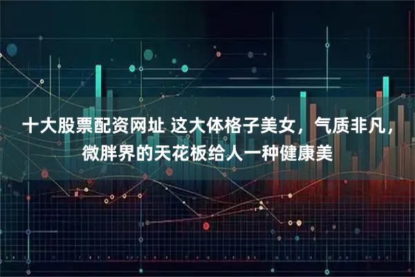 十大股票配资网址 这大体格子美女，气质非凡，微胖界的天花板给人一种健康美