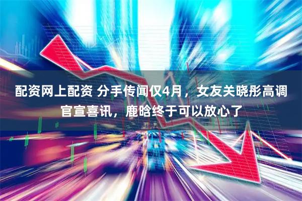 配资网上配资 分手传闻仅4月，女友关晓彤高调官宣喜讯，鹿晗终于可以放心了