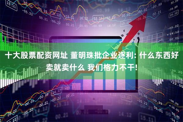 十大股票配资网址 董明珠批企业逐利: 什么东西好卖就卖什么 我们格力不干!