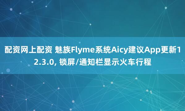 配资网上配资 魅族Flyme系统Aicy建议App更新12.3.0, 锁屏/通知栏显示火车行程