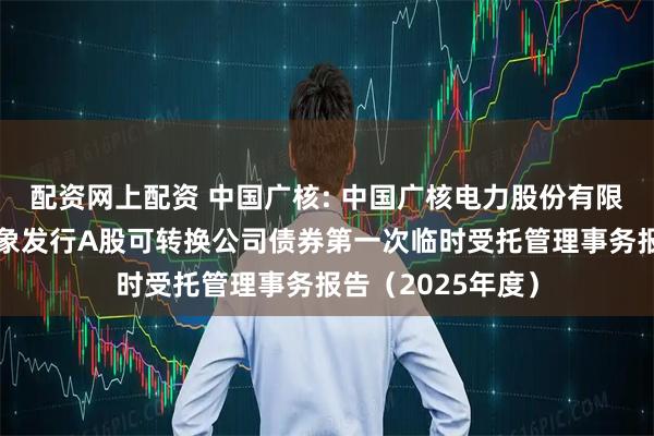 配资网上配资 中国广核: 中国广核电力股份有限公司向不特定对象发行A股可转换公司债券第一次临时受托管理事务报告（2025年度）