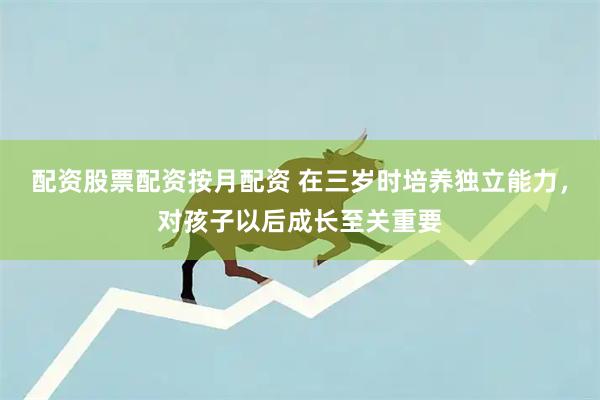 配资股票配资按月配资 在三岁时培养独立能力，对孩子以后成长至关重要