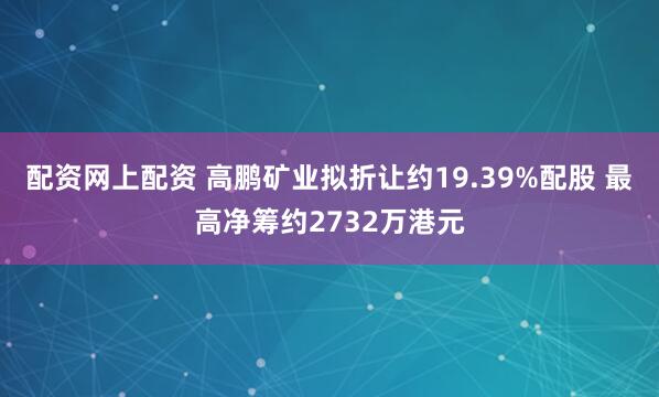 配资网上配资 高鹏矿业拟折让约19.39%配股 最高净筹约2732万港元