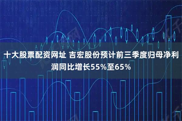 十大股票配资网址 吉宏股份预计前三季度归母净利润同比增长55%至65%