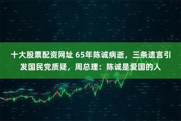 十大股票配资网址 65年陈诚病逝，三条遗言引发国民党质疑，周总理：陈诚是爱国的人