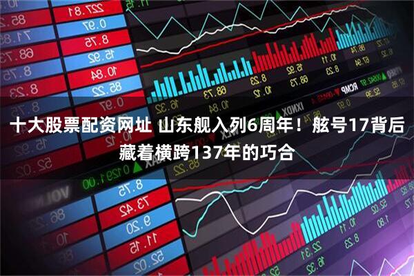 十大股票配资网址 山东舰入列6周年！舷号17背后藏着横跨137年的巧合