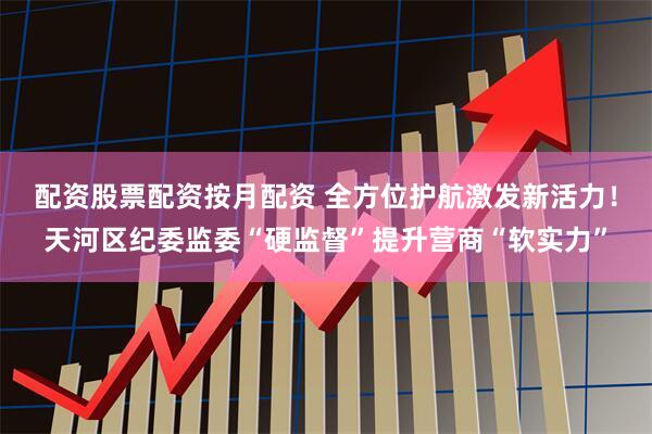 配资股票配资按月配资 全方位护航激发新活力！天河区纪委监委“硬监督”提升营商“软实力”