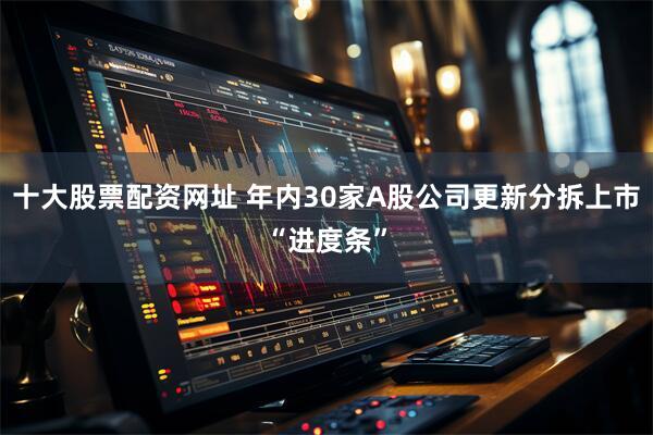 十大股票配资网址 年内30家A股公司更新分拆上市“进度条”