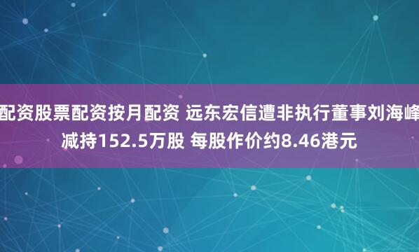 配资股票配资按月配资 远东宏信遭非执行董事刘海峰减持152.5万股 每股作价约8.46港元