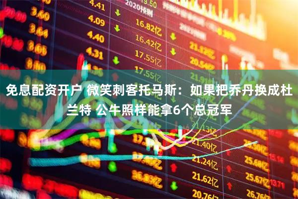 免息配资开户 微笑刺客托马斯：如果把乔丹换成杜兰特 公牛照样能拿6个总冠军
