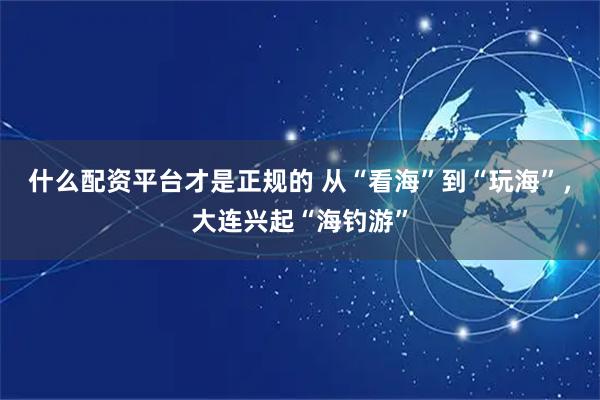 什么配资平台才是正规的 从“看海”到“玩海”，大连兴起“海钓游”