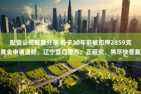 配资公司股票分享 男子30年前被扣押2859克黄金申请退赔，辽宁营口警方：正研究，将尽快答复