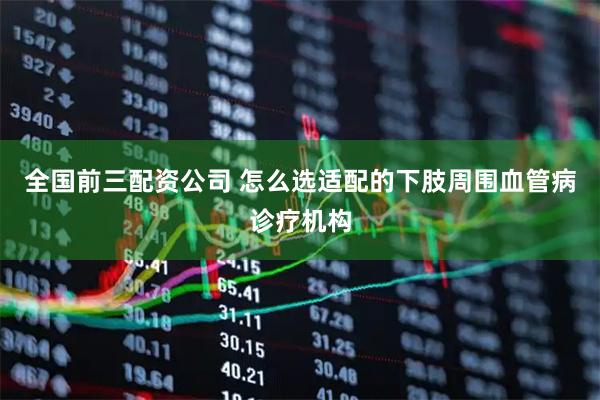 全国前三配资公司 怎么选适配的下肢周围血管病诊疗机构