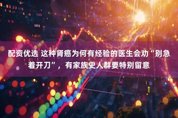 配资优选 这种肾癌为何有经验的医生会劝“别急着开刀”，有家族史人群要特别留意