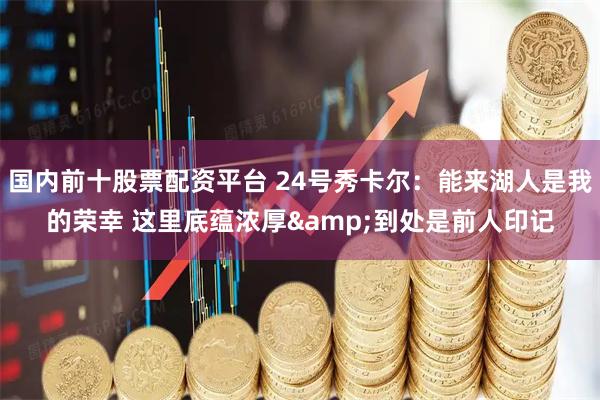 国内前十股票配资平台 24号秀卡尔：能来湖人是我的荣幸 这里底蕴浓厚&到处是前人印记
